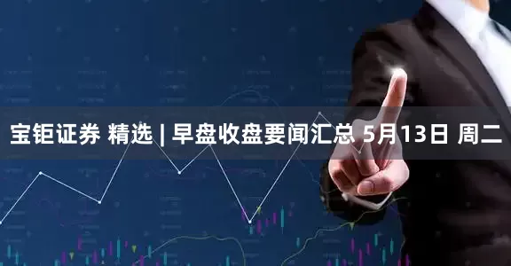 宝钜证券 精选 | 早盘收盘要闻汇总 5月13日 周二
