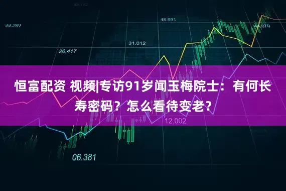 恒富配资 视频|专访91岁闻玉梅院士：有何长寿密码？怎么看待变老？