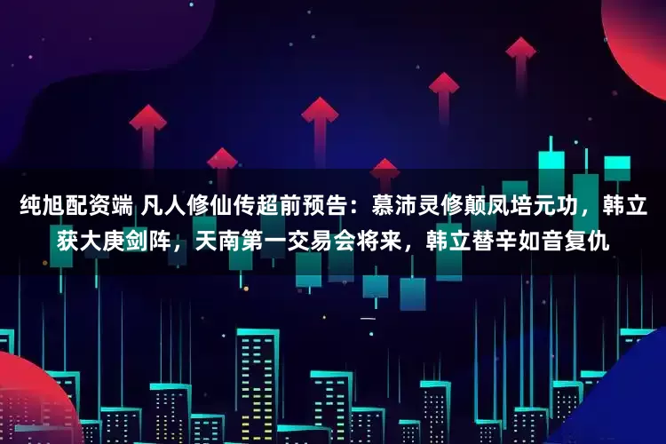 纯旭配资端 凡人修仙传超前预告：慕沛灵修颠凤培元功，韩立获大庚剑阵，天南第一交易会将来，韩立替辛如音复仇