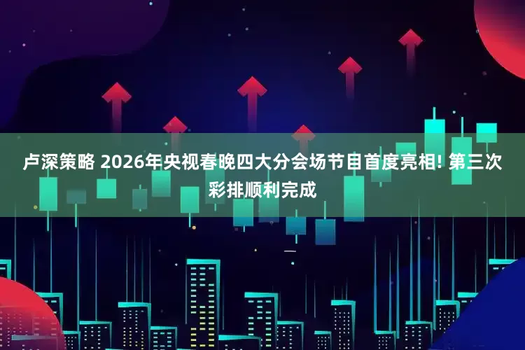 卢深策略 2026年央视春晚四大分会场节目首度亮相! 第三次彩排顺利完成