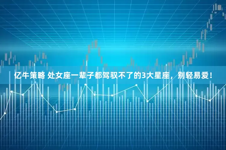 亿牛策略 处女座一辈子都驾驭不了的3大星座，别轻易爱！