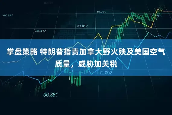 掌盘策略 特朗普指责加拿大野火殃及美国空气质量，威胁加关税
